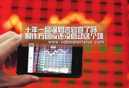 十年一品温如言官宣了吗 制作方回应还没启动这个项目_DB真人旗舰·(中国集团)(图3) DB真人旗舰官网